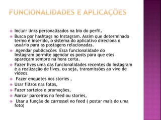  Incluir links personalizados na bio do perfil.
 Busca por hashtags no Instagram. Assim que determinado
termo é inserido, o sistema do aplicativo direciona o
usuário para as postagens relacionadas.
 Agendar publicações Essa funcionalidade do
Instagram permite agendar os posts para que eles
apareçam sempre na hora certa.
 Fazer lives uma das funcionalidades recentes do Instagram
é a realização de lives, ou seja, transmissões ao vivo de
vídeos.
 Fazer enquetes nos stories ,
 Usar filtros nas fotos,
 Fazer sorteios e promoções,
 Marcar parceiros no feed ou stories,
 Usar a função de carrossel no feed ( postar mais de uma
foto)
 