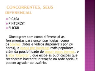  PICASA
 PINTEREST
 FLICKR
OInstagram tem como diferencial as
ferramentas para encontrar ideias, como
os Stories (fotos e vídeos disponíveis por 24
horas), a busca por hashtags mais populares,
além da possibilidade de seguir esses termos, e
a aba "Explorar", que exibe as publicações que
receberam bastante interação na rede social e
podem agradar ao usuário.
 