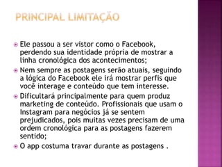  Ele passou a ser vistor como o Facebook,
perdendo sua identidade própria de mostrar a
linha cronológica dos acontecimentos;
 Nem sempre as postagens serão atuais, seguindo
a lógica do Facebook ele irá mostrar perfis que
você interage e conteúdo que tem interesse.
 Dificultará principalmente para quem produz
marketing de conteúdo. Profissionais que usam o
Instagram para negócios já se sentem
prejudicados, pois muitas vezes precisam de uma
ordem cronológica para as postagens fazerem
sentido;
 O app costuma travar durante as postagens .
 