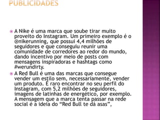  A Nike é uma marca que soube tirar muito
proveito do Instagram. Um primeiro exemplo é o
@nikerunning, que possui 4,4 milhões de
seguidores e que conseguiu reunir uma
comunidade de corredores ao redor do mundo,
dando incentivo por meio de posts com
mensagens inspiradoras e hashtags como
#werundirty.
 A Red Bull é uma das marcas que consegue
vender um estilo sem, necessariamente, vender
um produto. É raro encontrar no seu perfil do
Instagram, com 5,2 milhões de seguidores,
imagens de latinhas de energético, por exemplo.
A mensagem que a marca tenta passar na rede
social é a ideia do “Red Bull te dá asas”,
 