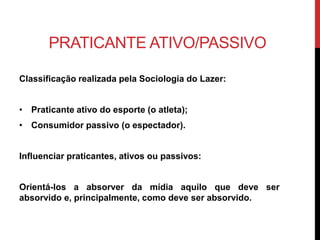 PRATICANTE ATIVO/PASSIVO
Classificação realizada pela Sociologia do Lazer:
• Praticante ativo do esporte (o atleta);
• Consumidor passivo (o espectador).
Influenciar praticantes, ativos ou passivos:
Orientá-los a absorver da mídia aquilo que deve ser
absorvido e, principalmente, como deve ser absorvido.
 