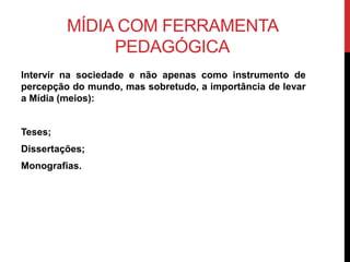 MÍDIA COM FERRAMENTA
PEDAGÓGICA
Intervir na sociedade e não apenas como instrumento de
percepção do mundo, mas sobretudo, a importância de levar
a Mídia (meios):
Teses;
Dissertações;
Monografias.
 