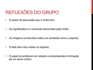 REFLEXÕES DO GRUPO
• O poder de persuasão que a mídia tem;
• Os significados e o conteúdo transmitido pela mídia;
• As imagens construídas sobre um conteúdo como o esporte;
• O lado bom das mídias no esporte;
• O papel do professor em relação a compreensão e formação
de um aluno crítico;
 