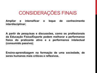 CONSIDERAÇÕES FINAIS
Ampliar e intensificar o leque de conhecimento
interdisciplinar;
A partir de pesquisas e discussões, como os profissionais
da Educação Física/Esporte podem melhorar a performance
física do praticante ativo e a performance intelectual
(consumido passivo);
Ensino-aprendizagem na formação de uma sociedade, de
seres humanos mais críticos e reflexivos.
 