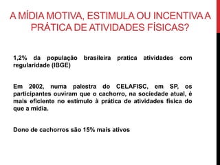 A MÍDIA MOTIVA, ESTIMULA OU INCENTIVAA
PRÁTICA DE ATIVIDADES FÍSICAS?
1,2% da população brasileira pratica atividades com
regularidade (IBGE)
Em 2002, numa palestra do CELAFISC, em SP, os
participantes ouviram que o cachorro, na sociedade atual, é
mais eficiente no estímulo à prática de atividades física do
que a mídia.
Dono de cachorros são 15% mais ativos
 