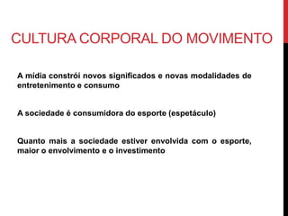 CULTURA CORPORAL DO MOVIMENTO
A mídia constrói novos significados e novas modalidades de
entretenimento e consumo
A sociedade é consumidora do esporte (espetáculo)
Quanto mais a sociedade estiver envolvida com o esporte,
maior o envolvimento e o investimento
 