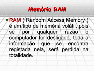 Memória RAM RAM  ( Random Access Memory ) é um tipo de memória volátil, pois se por qualquer razão o computador for desligado, toda a informação que se encontra registada nela, será perdida na totalidade. 