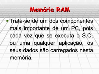 Memória RAM Trata-se de um dos componentes mais importante de um PC, pois cada vez que se executa o S.O. ou uma qualquer aplicação, os seus dados são carregados nesta memória. 