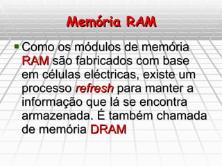 Memória RAM Como os módulos de memória  RAM  são fabricados com base em células eléctricas, existe um processo  refresh  para manter a informação que lá se encontra armazenada. É também chamada de memória  DRAM 