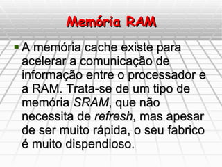 Memória RAM A memória cache existe para acelerar a comunicação de informação entre o processador e a RAM. Trata-se de um tipo de memória  SRAM , que não necessita de  refresh , mas apesar de ser muito rápida, o seu fabrico é muito dispendioso.  