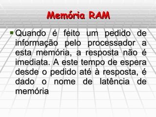 Memória RAM Quando é feito um pedido de informação pelo processador a esta memória, a resposta não é imediata. A este tempo de espera desde o pedido até à resposta, é dado o nome de latência de memória 