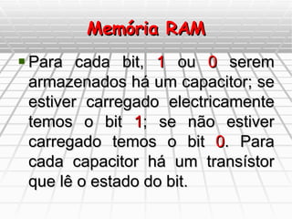 Memória RAM Para cada bit,  1  ou  0  serem armazenados há um capacitor; se estiver carregado electricamente temos o bit  1 ; se não estiver carregado temos o bit  0 . Para cada capacitor há um transístor que lê o estado do bit. 