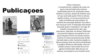 Publicaçoes
|Preto no Branco|
. A campanha tem o objetivo de contar um
pouco mais da história dos meninos
beneficiados pela A.S.R, mostrando nossos
desafios e sucessos, através de histórias reais,
em que você pode ajudar. Preto no branco
significa clareza, e é isso que queremos em
todos os âmbitos do nosso projeto. Os
membros da associação dedicam suas vidas a
essa causa por amor. A instituição está sempre
buscando ajuda e investidores. Um lugar de
trabalho e equipamentos são o que
precisamos. Pode doar um tempo? Pode doar
uma prancha? Apenas uma parafina ou um
pouco de grana? Entre em contato conosco,
estamos no canto esquerdo da praia de São
Conrado todos os dias. Aceitamos doação no
último quiosque antes da ciclovia da Niemeyer.
E qualquer dúvida ou informação, entre em
contato conosco. Vamos fazer do surf um
agente transformador. Mais do que um
esporte, esse projeto é uma iniciativa social.
 