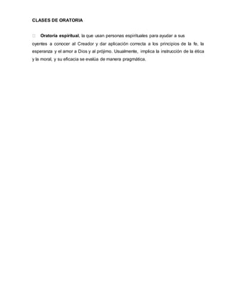 CLASES DE ORATORIA
Oratoria espiritual, la que usan personas espirituales para ayudar a sus
oyentes a conocer al Creador y dar aplicación correcta a los principios de la fe, la
esperanza y el amor a Dios y al prójimo. Usualmente, implica la instrucción de la ética
y la moral, y su eficacia se evalúa de manera pragmática.
 