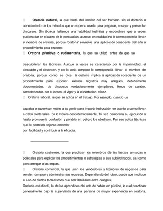 Oratoria natural, la que brota del interior del ser humano sin el dominio o
conocimiento de los métodos que un experto usaría para preparar, ensayar y presentar
discursos. Sin técnica hallamos una habilidad instintiva y espontánea que a veces
pudiera dar en el clavo de la persuasión, aunque en realidad no le correspondería llevar
el nombre de oratoria, porque 'oratoria' envuelve una aplicación consciente del arte o
procedimiento para exponer.
Oratoria primitiva o rudimentaria, la que se utilizó antes de que se
descubrieran las técnicas. Aunque a veces se caracterizó por la impulsividad, el
descuido y el desorden, y por lo tanto tampoco le correspondía llevar el nombre de
oratoria, porque como se dice, la oratoria implica la aplicación consciente de un
procedimiento para exponer, existen registros muy antiguos, debidamente
documentados, de discursos verdaderamente ejemplares, llenos de candor,
caracterizados por el orden, el vigor y la exhortación eficaz.
rabajo. Por ejemplo, cuando un
capataz o supervisor reúne a su gente para impartir instrucción en cuanto a cómo llevar
a cabo cierta tarea. Si lo hiciera desordenadamente, tal vez demoraría su ejecución o
hasta promovería confusión y pondría en peligro los objetivos. Por eso aplica técnicas
que le permiten dejarse entender
con facilidad y contribuir a la eficacia.
Oratoria castrense, la que practican los miembros de las fuerzas armadas o
policiales para explicar los procedimientos o estrategias a sus subordinados, así como
para arengar a las tropas.
Oratoria comercial, la que usan los vendedores y hombres de negocios para
vender, comprar y administrar sus recursos. Dependiendo del rubro, puede que implique
el uso de ciertos tecnicismos que son familiares entre colegas.
Oratoria estudiantil, la de los aprendices del arte de hablar en público, lo cual practican
generalmente bajo la supervisión de una persona de mayor experiencia en oratoria,
 
