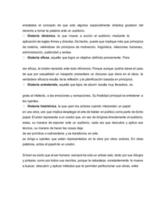 ensalzaba el concepto de que solo algunos especialmente dotados gozaban del
derecho a tomar la palabra ante un auditorio.
Oratoria dinámica, la que mueve a acción al auditorio mediante la
aplicación de reglas firmes y directas. De hecho, puede que implique más que principios
de oratoria, valiéndose de principios de motivación, lingüística, relaciones humanas,
administración, publicidad y ventas.
Oratoria eficaz, aquella que logra un objetivo definido previamente. Para
ser eficaz, el orador necesita ante todo eficiencia. Porque aunque podría darse el caso
de que por casualidad un inexperto presentara un discurso que diera en el clavo, la
verdadera eficacia resulta de la reflexión y la planificación basada en principios.
Oratoria entretenida, aquella que lejos de aburrir resulta muy llevadera, es
grata al intelecto, a las emociones y sensaciones. Su finalidad principal es entretener a
los oyentes.
Oratoria histriónica, la que usan los actores cuando interpretan un papel
en una obra, uno que implica desplegar el arte de hablar en público como parte de dicho
papel. El actor representa a un orador que, en vez de dirigirse directamente al auditorio,
estas, su manera de exponer ante un auditorio, cada vez que descubre y aplica una
técnica, su manera de hacer las cosas deja
de ser primitiva o rudimentaria y se transforma en arte.
se dirige a oyentes que están representados en la obra por otros actores. En otras
palabras, actúa el papel de un orador.
Si bien es cierto que el ser humano siempre ha sido un artista nato, tanto por sus dibujos
y pinturas como por todos sus escritos, porque la naturaleza constantemente lo mueve
a buscar, descubrir y aplicar métodos que le permitan perfeccionar sus obras, entre
 