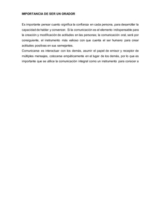 IMPORTANCIA DE SER UN ORADOR
Es importante pensar cuanto significa la confianza en cada persona, para desarrollar la
capacidad de hablar y convencer. Si la comunicación es el elemento indispensable para
la creación y modificación de actitudes en las personas; la comunicación oral, será por
consiguiente, el instrumento más valioso con que cuenta el ser humano para crear
actitudes positivas en sus semejantes.
Comunicarse es interactuar con los demás, asumir el papel de emisor y receptor de
múltiples mensajes, colocarse empáticamente en el lugar de los demás, por lo que es
importante que se utilice la comunicación integral como un instrumento para conocer a
 
