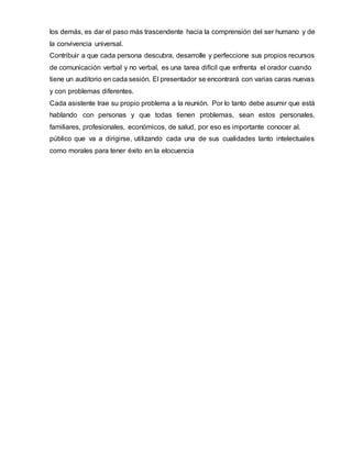 los demás, es dar el paso más trascendente hacia la comprensión del ser humano y de
la convivencia universal.
Contribuir a que cada persona descubra, desarrolle y perfeccione sus propios recursos
de comunicación verbal y no verbal, es una tarea difícil que enfrenta el orador cuando
tiene un auditorio en cada sesión. El presentador se encontrará con varias caras nuevas
y con problemas diferentes.
Cada asistente trae su propio problema a la reunión. Por lo tanto debe asumir que está
hablando con personas y que todas tienen problemas, sean estos personales,
familiares, profesionales, económicos, de salud, por eso es importante conocer al.
público que va a dirigirse, utilizando cada una de sus cualidades tanto intelectuales
como morales para tener éxito en la elocuencia
 