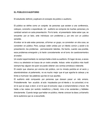 EL PÚBLICO O AUDITORIO
El estudiante definirá y explicará el concepto de público o auditorio.
El público se define como un conjunto de personas que asisten a una conferencia,
coloquio, concierto o espectáculo. Un auditorio se compone de muchas personas y la
cantidad variará en cada presentación. Por lo tanto, el presentador debe saber que, se
encuentra por un lado, ante individuos con problemas y, por otro con un público
sensible.
Al entrar en la sala estas personas, al formar un grupo, se convierten en otra cosa, se
convierten en público. Pero, aunque estén unidas por un interés común y asistir a la
presentación, los problemas permanecerán latentes. De hecho, cuando sea posible,
esos problemas emergerán y lo harán concretamente en el turno de cuestionamientos
al orador.
Un orador experimentado no siempre habla a todo su auditorio. En lugar de eso, a veces
mira a su alrededor en busca de un rostro amable. Incluso entre el público más hostil
siempre hay alguien de quien se puede obtener una sonrisa amistosa o tolerante.
El orador que observa por encima del público, con la mirada perdida en el vacío y
abandonándose al parlamento, no es mucho mejor que el que agacha la cabeza y se
limita a murmurar las palabras que lee en sus apuntes.
El auditorio está compuesto por personas que desean pasar un rato ameno.
Probablemente han acudido al acto impulsados por el interés o la curiosidad, si no
en lo que se vaya a decir, sí en lo que el concurso vaya a comprometerse a hacer. No
hable a las nubes (en sentido metafórico y literal), mire a los asistentes y hábleles
directamente. Cuando tenga que hablar en público, intente conocer la clase y el tamaño
de la audiencia que va a escucharle.
 