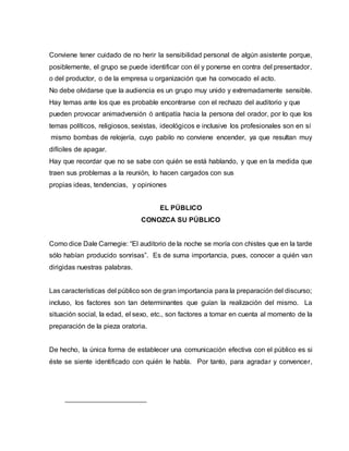 Conviene tener cuidado de no herir la sensibilidad personal de algún asistente porque,
posiblemente, el grupo se puede identificar con él y ponerse en contra del presentador,
o del productor, o de la empresa u organización que ha convocado el acto.
No debe olvidarse que la audiencia es un grupo muy unido y extremadamente sensible.
Hay temas ante los que es probable encontrarse con el rechazo del auditorio y que
pueden provocar animadversión ó antipatía hacia la persona del orador, por lo que los
temas políticos, religiosos, sexistas, ideológicos e inclusive los profesionales son en sí
mismo bombas de relojería, cuyo pabilo no conviene encender, ya que resultan muy
difíciles de apagar.
Hay que recordar que no se sabe con quién se está hablando, y que en la medida que
traen sus problemas a la reunión, lo hacen cargados con sus
propias ideas, tendencias, y opiniones
EL PÚBLICO
CONOZCA SU PÚBLICO
Como dice Dale Carnegie: “El auditorio de la noche se moría con chistes que en la tarde
sólo habían producido sonrisas”. Es de suma importancia, pues, conocer a quién van
dirigidas nuestras palabras.
Las características del público son de gran importancia para la preparación del discurso;
incluso, los factores son tan determinantes que guían la realización del mismo. La
situación social, la edad, el sexo, etc., son factores a tomar en cuenta al momento de la
preparación de la pieza oratoria.
De hecho, la única forma de establecer una comunicación efectiva con el público es si
éste se siente identificado con quién le habla. Por tanto, para agradar y convencer,
 