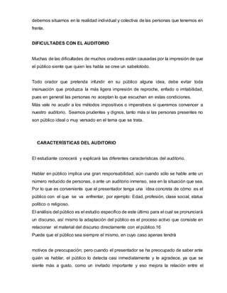 debemos situarnos en la realidad individual y colectiva de las personas que tenemos en
frente.
DIFICULTADES CON EL AUDITORIO
Muchas de las dificultades de muchos oradores están causadas por la impresión de que
el público siente que quien les habla se cree un sabelotodo.
Todo orador que pretenda infundir en su público alguna idea, debe evitar toda
insinuación que produzca la más ligera impresión de reproche, enfado o irritabilidad,
pues en general las personas no aceptan lo que escuchan en estas condiciones.
Más vale no acudir a los métodos impositivos o imperativos si queremos convencer a
nuestro auditorio. Seamos prudentes y dignos, tanto más si las personas presentes no
son público ideal o muy versado en el tema que se trata.
CARACTERÍSTICAS DEL AUDITORIO
El estudiante conocerá y explicará las diferentes características del auditorio.
Hablar en público implica una gran responsabilidad, aún cuando sólo se hable ante un
número reducido de personas, o ante un auditorio inmenso, sea en la situación que sea.
Por lo que es conveniente que el presentador tenga una idea concreta de cómo es el
público con el que se va enfrentar, por ejemplo: Edad, profesión, clase social, status
político o religioso.
El análisis del público es el estudio específico de este último para el cual se pronunciará
un discurso, así mismo la adaptación del público es el proceso activo que consiste en
relacionar el material del discurso directamente con el público.16
Puede que el público sea siempre el mismo, en cuyo caso apenas tendrá
motivos de preocupación; pero cuando el presentador se ha preocupado de saber ante
quién va hablar, el público lo detecta casi inmediatamente y le agradece, ya que se
siente más a gusto, como un invitado importante y eso mejora la relación entre el
 