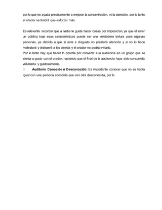por lo que no ayuda precisamente a mejorar la concentración, ni la atención, por lo tanto
el orador se tendrá que esforzar más.
Es relevante recordar que a nadie le gusta hacer cosas por imposición, ya que el tener
un público bajo esas características puede ser una verdadera tortura para algunas
personas, ya debido a que si esta a disgusto no prestará atención y si no lo hace
molestará y distraerá a los demás y el orador no podrá evitarlo.
Por lo tanto hay que hacer lo posible por convertir a la audiencia en un grupo que se
sienta a gusto con el orador, haciendo que el final de la audiencia haya sido concurrida
voluntaria y gustosamente.
Auditorio Conocido ó Desconocido: Es importante conocer que no se habla
igual con una persona conocida que con otra desconocida, por lo
 