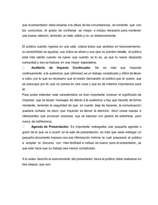 que el presentador debe situarse a la altura de las circunstancias, es evidente que con
los conocidos, el grado de confianza se mayor e incluso necesario para mantener
una buena relación, teniendo un trato cálido y no un distanciamiento.
El público cuando ingresa en una sala, coloca todos sus sentidos en funcionamiento,
su sensibilidad se agudiza, sus oídos se abren y sus ojos no pierden detalle, el público
está más atento cuando es nuevo que cuando no lo es, ya que lo nuevo despierta
curiosidad y eso se traduce en una mayor expectativa.
Auditorio de Impacto Continuado: No es más que impactar
continuamente a la audiencia, que (eliminar) es un trabajo complicado y difícil de llevar
a cabo, por lo que es necesario que el orador demuestre al público que le quiere, que
se preocupa por él, que no piensa en otra cosa y que es de máxima importancia para
él.
Para poder entender esta característica es bien importante conocer el significado de
impactar, que es lanzar mensajes de afecto a la audiencia y hay que hacerlo de forma
insistente, teniendo la seguridad de que, en cuanto deje de hacerse, la comunicación
quedará cortada, es decir, que impactar es llamar la atención, decir cosas nuevas e
interesantes que provocan sorpresa, que se expresa con gestos de extrañeza, pero
nunca de indiferencia.
Agenda de Presentación: Es importante entregarles una pequeña agenda o
guión de lo que va a ocurrir en la sala de presentación, es más que nada entregar un
pequeño documento impreso con una información mínima la cual preparará al público
a aceptar el discurso con más facilidad e incluso es bueno para el presentador, ya
que esto hace que su trabajo sea menos complicado.
A lo antes descrito el acercamiento del presentador hacia el público debe realizarse en
tres etapas, que son:
 