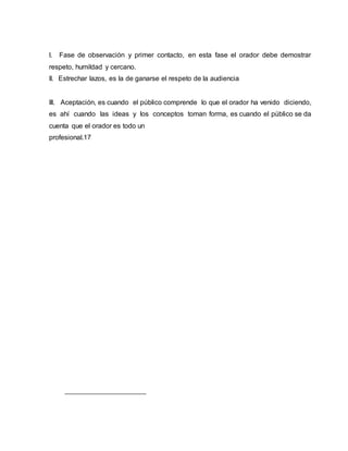 I. Fase de observación y primer contacto, en esta fase el orador debe demostrar
respeto, humildad y cercano.
II. Estrechar lazos, es la de ganarse el respeto de la audiencia
III. Aceptación, es cuando el público comprende lo que el orador ha venido diciendo,
es ahí cuando las ideas y los conceptos toman forma, es cuando el público se da
cuenta que el orador es todo un
profesional.17
 