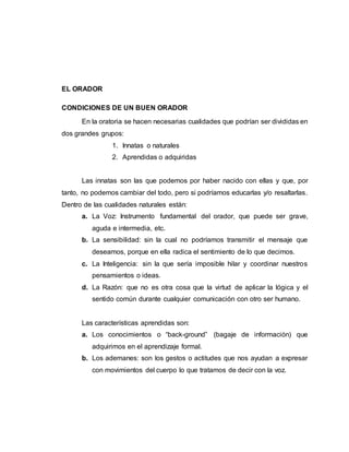 EL ORADOR
CONDICIONES DE UN BUEN ORADOR
En la oratoria se hacen necesarias cualidades que podrían ser divididas en
dos grandes grupos:
1. Innatas o naturales
2. Aprendidas o adquiridas
Las innatas son las que podemos por haber nacido con ellas y que, por
tanto, no podemos cambiar del todo, pero si podríamos educarlas y/o resaltarlas.
Dentro de las cualidades naturales están:
a. La Voz: Instrumento fundamental del orador, que puede ser grave,
aguda e intermedia, etc.
b. La sensibilidad: sin la cual no podríamos transmitir el mensaje que
deseamos, porque en ella radica el sentimiento de lo que decimos.
c. La Inteligencia: sin la que sería imposible hilar y coordinar nuestros
pensamientos o ideas.
d. La Razón: que no es otra cosa que la virtud de aplicar la lógica y el
sentido común durante cualquier comunicación con otro ser humano.
Las características aprendidas son:
a. Los conocimientos o “back-ground” (bagaje de información) que
adquirimos en el aprendizaje formal.
b. Los ademanes: son los gestos o actitudes que nos ayudan a expresar
con movimientos del cuerpo lo que tratamos de decir con la voz.
 