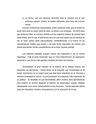 c. La forma: que son técnicas descritas para la oratoria con la que
podemos adquirir cientos de estilos diferentes para decir las mismas
cosas.
Con las condiciones mencionadas arriba, podemos notar que el orador en
parte nace, pero la mayor parte se hace, se educa y se construye. Es difícil pues
que podemos influir en manera definitiva en los aspectos innatos de quienes leen
estas líneas, pero lo que si podríamos decir es que todo aquel que se interese en
ser un buen orador debe auto-evaluarse constantemente a si mismo en las
características innatas que posee, y de esta forma educarlas de manera que
pueda aprovechar dichas características de la mejor manera posible.
Los defectos naturales pueden incluso ser superados o por lo menos
mejorados. Vale la pena mencionar aquí un caso extraordinario de superación
personal en uno de los más grandes oradores de todos los tiempos.
Demóstenes, el gran maestro de la oratoria de la Antigua Grecia, era
tartamudo de nacimiento. Varias veces se le pregunto que consideraba él de
mayor importancia en un orador para que éste fuera entendido en un discurso y
siempre contestaba lo mismo: “La pronunciación es el aspecto más importante de
un político”. El resultado es que Demóstenes utilizó muchos años ejercitándose
para mejorar su dicción, llegando al extremo de tartamudear cuando hablaba
naturalmente pero nunca tartamudeaba en los discursos. Ciertos aspectos deben
pues ser educados; nosotros empezaremos con la educación de la voz.
 
