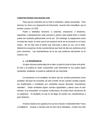 CONSTRUYENDO UNA BUENA VOZ
Para que los miembros de su Club lo entiendan, deben escucharle. Para
hacerse oír, tiene a su disposición el instrumento musical más maravilloso que el
hombre conoce: LA VOZ.
Poder o debilidad, heroísmo o cobardía, entusiasmo o desánimo,
esperanza o desesperación; toda emoción o pasión, todo estado físico o mental
puede ser mostrado gráficamente con la voz. Sin embargo, la exageración como
en todas las cosas, no hace que el uso excesivo de la voz lo convierta en un buen
orador. No es más oído el orador que más grita o eleva su voz, por lo tanto,
deberemos ocuparnos de las características que hace de ella una poderosa arma
para convencer. Las características de la voz que podemos aprovechar en la
oratoria, son:
a. LA RESONANCIA
Un gran discurso pierde algo de su valor si quien lo dicta no hace sino gritar.
El oído y el público lo harán comprender cuán fácilmente la voz puede lograr
excelentes resultados si posee la cualidad de ser resonante.
La resonancia es el resultado de hacer que los sonidos producidos como
resultado del paso de corrientes de aire a través de las cuerdas vocales puedan
ser amplificadas y modulados por cavidades huecas llamadas “resonadores
naturales”. Estas cavidades logran sonidos agradables y plenos para el oído
humano si se encuentran en buenas condiciones y el orador hace conciencia de
su existencia. El resultado es que la voz llega sin perder sus características a
gran distancia.
A todos nosotros nos agrada oír la voz de un locutor moderadamente “ronca
y arrulladora”. Aunque a menudo esto es obra de la naturaleza, a todos nos está
 