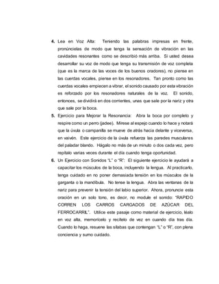 4. Lea en Voz Alta: Teniendo las palabras impresas en frente,
pronúncielas de modo que tenga la sensación de vibración en las
cavidades resonantes como se describió más arriba. Si usted desea
desarrollar su voz de modo que tenga su transmisión de voz completa
(que es la marca de las voces de los buenos oradores), no piense en
las cuerdas vocales, piense en los resonadores. Tan pronto como las
cuerdas vocales empiecen a vibrar, el sonido causado por esta vibración
es reforzado por los resonadores naturales de la voz. El sonido,
entonces, se dividirá en dos corrientes, unas que sale por la nariz y otra
que sale por la boca.
5. Ejercicio para Mejorar la Resonancia: Abra la boca por completo y
respire como un perro (jadee). Mírese al espejo cuando lo hace y notará
que la úvula o campanilla se mueve de atrás hacia delante y viceversa,
en vaivén. Este ejercicio de la úvula refuerza las paredes musculares
del paladar blando. Hágalo no más de un minuto o dos cada vez, pero
repítalo varias veces durante el día cuando tenga oportunidad.
6. Un Ejercicio con Sonidos “L” o “R”: El siguiente ejercicio le ayudará a
capacitar los músculos de la boca, incluyendo la lengua. Al practicarlo,
tenga cuidado en no poner demasiada tensión en los músculos de la
garganta o la mandíbula. No tense la lengua. Abra las ventanas de la
nariz para prevenir la tensión del labio superior. Ahora, pronuncie esta
oración en un solo tono, es decir, no module el sonido: “RAPIDO
CORREN LOS CARROS CARGADOS DE AZÚCAR DEL
FERROCARRIL”. Utilice este pasaje como material de ejercicio, léalo
en voz alta, memorícelo y recítelo de vez en cuando día tras día.
Cuando lo haga, resuene las sílabas que contengan “L” o “R”, con plena
conciencia y sumo cuidado.
 