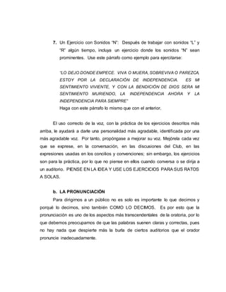 7. Un Ejercicio con Sonidos “N”: Después de trabajar con sonidos “L” y
“R” algún tiempo, incluya un ejercicio donde los sonidos “N” sean
prominentes. Use este párrafo como ejemplo para ejercitarse:
“LO DEJO DONDE EMPECE. VIVA O MUERA, SOBREVIVA O PAREZCA,
ESTOY POR LA DECLARACIÓN DE INDEPENDENCIA. ES MI
SENTIMIENTO VIVIENTE, Y CON LA BENDICIÓN DE DIOS SERA MI
SENTIMIENTO MURIENDO, LA INDEPENDENCIA AHORA Y LA
INDEPENDENCIA PARA SIEMPRE”
Haga con este párrafo lo mismo que con el anterior.
El uso correcto de la voz, con la práctica de los ejercicios descritos más
arriba, le ayudará a darle una personalidad más agradable, identificada por una
más agradable voz. Por tanto, propóngase a mejorar su voz. Mejórela cada vez
que se exprese, en la conversación, en las discusiones del Club, en las
expresiones usadas en los concilios y convenciones; sin embargo, los ejercicios
son para la práctica, por lo que no piense en ellos cuando conversa o se dirija a
un auditorio. PIENSE EN LA IDEA Y USE LOS EJERCICIOS PARA SUS RATOS
A SOLAS.
b. LA PRONUNCIACIÓN
Para dirigirnos a un público no es solo es importante lo que decimos y
porqué lo decimos, sino también COMO LO DECIMOS. Es por esto que la
pronunciación es uno de los aspectos más transcendentales de la oratoria, por lo
que debemos preocuparnos de que las palabras suenen claras y correctas, pues
no hay nada que despierte más la burla de ciertos auditorios que el orador
pronuncie inadecuadamente.
 