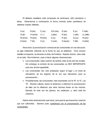 El alfabeto castellano está compuesto de veintinueve (29) caracteres o
letras. Observemos a continuación la forma correcta (entre paréntesis) de
deletrear nuestro alfabeto:
A (a) B (be) C (ce) CH (che) D (de) E (e) F (efe)
G (je) H (ache) I ( i ) J (jota) K (ka) L (ele) LL (elle)
M (eme) N (ene) Ñ (eñe) O (o) P (pe) Q (cu) R (ere)
S (ese) T (te) U (u) V (uve) X (equis) Y (lle) Z (zeta)
Ahora bien, la pronunciación correcta de las consonantes en una alocución,
es algo totalmente diferente de la forma en que se deletrean. Para conocer
detalles al respecto, se necesita un texto de Fonética. Nuestra función, claro está,
no es ésta. Nos limitamos, pues a hacer algunas observaciones:
 Las consonantes solas carecen de sentido; éste se los dan las vocales.
Sin embargo, la emisión de las consonantes es MUY IMPORTANTE
para una dicción agradable.
 Las consonantes han sido analizadas según el lugar y el modo de
articulación de los órganos de la voz que intervienen para su
pronunciación.
 Probablemente, las consonantes más importantes son la “R”, la “S”, y la
“N”. Muchas culturas tienen la tendencia a deformar la pronunciación
de ellas por la influencia que otros idiomas tienen en las mismas.
Ejemplo de esto son los gitanos, los andaluces y, claro está los
cibaeños.
Habría otras observaciones que hacer, pero para lo que buscamos creemos
que son suficientes. Seamos pues cuidadosos con la pronunciación de las
consonantes.
 