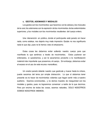 c. GESTOS, ADEMANES Y MODALES
Los gestos son los movimientos que hacemos con la cabeza y los músculos
de la cara; los ademanes son la expresión de los movimientos de las extremidades
superiores; y los modales son los movimientos resultantes del cuerpo entero.
Una intervención en público, donde el participante está parado sin hacer
nada, como estatua, nos dejaría muy mala impresión. Quizás no nos significaría
nada lo que dijo, pues no le hemos visto el entusiasmo.
Estas cosas las debemos evitar soltando nuestro cuerpo para que
manifieste lo que sentimos a través de movimientos. Estos pudieran ser
entrenados, si quisiéramos, y así le sacaríamos provecho a la manifestación
material más importante que poseemos, el cuerpo. Sin embargo, debemos evitar
el exceso en el uso de este recurso maravilloso.
Un orador parado delante nuestro que gesticula y mueve hasta la cintura,
puede sacarnos del tema por simple distracción. Lo que sí debemos tener
presente es no hacer de movimientos violentos que hagan sentir más a nuestro
auditorio. Seamos convincentes, y no demos muestra de inseguridad con los
modales y gestos, pues no lograremos convencer a nadie de lo que decimos.
Pero por encima de todas las cosas, seamos naturales, SOLO NOSOTROS
SOMOS NOSOTROS MISMOS.
 