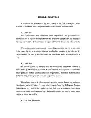 CONSEJOS PRÁCTICOS
A continuación ofrecemos algunos consejos de Dale Carnegie y otros
autores, que pueden servir de guía para facilitar nuestras intervenciones:
a. Las Citas
Las discusiones que contienen citas importantes de personalidades
estimadas por el público, siempre tienen una excelente aceptación. Lo básico es
no exagerar ni convertir las citas en la exposición formal de nuestra intervención.
Siempre aparecerán conceptos e ideas de personajes que no se ponen en
duda, pues tienen aceptación universal analizadas usando el sentido común.
Hagamos uso de ellas y aprovechemos su enseñanza pero no exageremos la
nota.
b. Las Cifras
El público común no siempre está en condiciones de retener números y
cifras en las que tenga que hacer uso de una atención muy especial. Si queremos
dejar grabados fechas y datos numéricos importantes, debemos materializarlos
de forma tal que la impresión causada no permita olvidos.
Ejemplo de esto es la diferencia de impresión que se da cuando hablamos
de extensiones territoriales. No es lo mismo que la Provincia de Buenos Aires en
Argentina tienen 250,000 Km cuadrados, que decir que la República Dominicana
cabe cinco veces en dicha provincia. Indiscutiblemente, es mucho mejor hacer
uso de la última expresión.
c. Los “Tics” Nerviosos
 