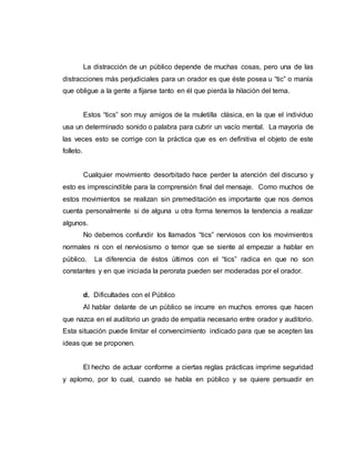 La distracción de un público depende de muchas cosas, pero una de las
distracciones más perjudiciales para un orador es que éste posea u “tic” o manía
que obligue a la gente a fijarse tanto en él que pierda la hilación del tema.
Estos “tics” son muy amigos de la muletilla clásica, en la que el individuo
usa un determinado sonido o palabra para cubrir un vacío mental. La mayoría de
las veces esto se corrige con la práctica que es en definitiva el objeto de este
folleto.
Cualquier movimiento desorbitado hace perder la atención del discurso y
esto es imprescindible para la comprensión final del mensaje. Como muchos de
estos movimientos se realizan sin premeditación es importante que nos demos
cuenta personalmente si de alguna u otra forma tenemos la tendencia a realizar
algunos.
No debemos confundir los llamados “tics” nerviosos con los movimientos
normales ni con el nerviosismo o temor que se siente al empezar a hablar en
público. La diferencia de éstos últimos con el “tics” radica en que no son
constantes y en que iniciada la perorata pueden ser moderadas por el orador.
d. Dificultades con el Público
Al hablar delante de un público se incurre en muchos errores que hacen
que nazca en el auditorio un grado de empatía necesario entre orador y auditorio.
Esta situación puede limitar el convencimiento indicado para que se acepten las
ideas que se proponen.
El hecho de actuar conforme a ciertas reglas prácticas imprime seguridad
y aplomo, por lo cual, cuando se habla en público y se quiere persuadir en
 