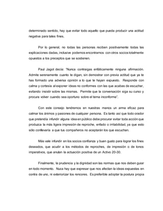 determinado sentido, hay que evitar todo aquello que pueda producir una actitud
negativa para tales fines.
Por lo general, no todas las personas reciben positivamente todas las
explicaciones dadas, inclusive podemos encontrarnos con otros socios totalmente
opuestos a los preceptos que se sostienen.
Paul Jagot decía: “Nunca contraigas enfáticamente ninguna afirmación.
Admite serenamente cuanto te digan, sin demostrar con previa actitud que ya te
has formado una adversa opinión a lo que te hayan expuesto. Responde con
calma y cortesía al exponer ideas no conformes con las que acabas de escuchar,
evitando insistir sobre las mismas. Permite que la conversación siga su curso y
procura volver cuando sea oportuno sobre el tema inconforme”.
Con este consejo tendremos en nuestras manos un arma eficaz para
calmar los ánimos y pasiones de cualquier persona. Es tanto así que todo orador
que pretendía infundir alguna idea en público debe procurar evitar toda acción que
produzca la más ligera impresión de reproche, enfado o irritabilidad, ya que esto
sólo conllevaría a que tus compañeros no aceptarán los que escuchan.
Más vale infundir en los socios confianza y buen gusto para lograr los fines
deseados, que acudir a los métodos de reproches, de impresión o de tonos
imperativos, que anulan la actuación positiva de un Activo 20-30.
Finalmente, la prudencia y la dignidad son las normas que nos deben guiar
en todo momento. Nuca hay que expresar que nos afectan la ideas expuestas en
contra de uno, ni exteriorizar los rencores. Es preferible adoptar la postura propia
 