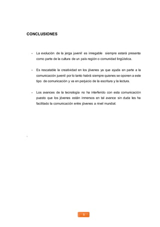 5
CONCLUSIONES
- La evolución de la jerga juvenil es innegable siempre estará presenta
como parte de la cultura de un país región o comunidad lingüística.
- Es rescatable la creatividad en los jóvenes ya que ayuda en parte a la
comunicación juvenil por lo tanto habrá siempre quienes se oponen a este
tipo de comunicación y va en perjuicio de la escritura y la lectura.
- Los avances de la tecnología no ha interferido con esta comunicación
puesto que los jóvenes están inmersos en tal avance sin duda les ha
facilitado la comunicación entre jóvenes a nivel mundial.
.
 