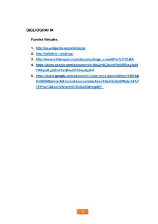 6
BIBLIOGRAFIA
Fuentes Virtuales:
1. http://es.wikipedia.org/wiki/Jerga
2. http://definicion.de/jerga/
3. http://www.wikilengua.org/index.php/Jerga_juvenil/Per%C3%BA
4. https://docs.google.com/document/d/18cwn9CZtuntPIh0WEkxyikA9
TW8yIaI1gjG6I-R0zQ4/edit?hl=es&pli=1
5. https://www.google.com.pe/search?q=la+jerga+juvenil&biw=1366&b
ih=669&tbm=isch&tbo=u&source=univ&sa=X&ei=SzZsUtWyIer94AP
18YHwCQ&sqi=2&ved=0CDoQsAQ#imgdii=_
 