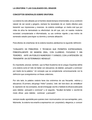 LA ORATORIA Y LAS CUALIDADES DEL ORADOR
CONCEPTOS GENERALES SOBRE ORATORIA
La oratoria ha sido utilizada por el hombre desde tiempos inmemoriales; en su condición
natural de ser social y gregario, siempre ha necesitado de un medio efectivo para
transmitir sus impresiones y vivencias –la oratoria constituye un medio oral que por
miles de años ha demostrado su efectividad- de ahí que, aún, en nuestra moderna
sociedad; computarizada e informatizada, su uso continúe vigente y sea motivo de
esmerado estudio para lograr su dominio y correcta utilización.
Para efectos de enseñanza de la oratoria nosotros planteamos la siguiente definición:
"CONJUNTO DE PRINCIPIOS Y TÉCNICAS QUE PERMITEN EXPRESARNOS,
PRINCIPALMENTE DE MANERA ORAL, CON CLARIDAD, FACILIDAD Y SIN
TEMORES, ANTE UN PÚBLICO NUMEROSO Y VARIADO, CON LA INTENCIÓN DE
TRANSMITIR UN DETERMINADO MENSAJE".
Es importante precisar, también, que la Real Academia de la Lengua Española define
a la oratoria como el “arte de hablar con elocuencia; de deleitar, persuadir y conmover
por medio de la palabra.” Un concepto que se complementa armoniosamente con la
definición que consignáramos en líneas anteriores.
Por otro lado, la palabra oratoria tiene dos sinónimos de uso frecuente; retórica y
elocuencia. El primero, del griego “rhétor” (orador), “arte del bien decir, de embellecer
la expresión de los conceptos, de dar al lenguaje escrito o hablado la eficacia adecuada
para deleitar, persuadir o conmover” y el segundo, “facultad de hablar o escribir de
modo eficaz para deleitar, conmover y persuadir”.
siempre resulta agradable para quienes viven incomunicados con sus semejantes; pero,
felizmente, la oratoria nos enseña a expresarnos con propiedad y elegancia, a conocer
 