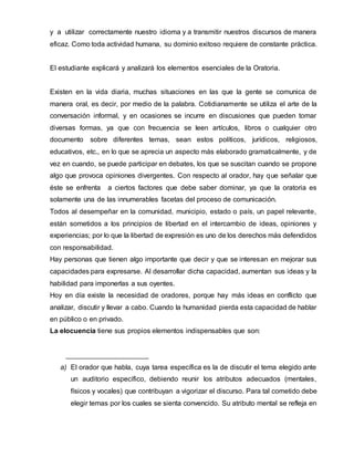y a utilizar correctamente nuestro idioma y a transmitir nuestros discursos de manera
eficaz. Como toda actividad humana, su dominio exitoso requiere de constante práctica.
El estudiante explicará y analizará los elementos esenciales de la Oratoria.
Existen en la vida diaria, muchas situaciones en las que la gente se comunica de
manera oral, es decir, por medio de la palabra. Cotidianamente se utiliza el arte de la
conversación informal, y en ocasiones se incurre en discusiones que pueden tomar
diversas formas, ya que con frecuencia se leen artículos, libros o cualquier otro
documento sobre diferentes temas, sean estos políticos, jurídicos, religiosos,
educativos, etc., en lo que se aprecia un aspecto más elaborado gramaticalmente, y de
vez en cuando, se puede participar en debates, los que se suscitan cuando se propone
algo que provoca opiniones divergentes. Con respecto al orador, hay que señalar que
éste se enfrenta a ciertos factores que debe saber dominar, ya que la oratoria es
solamente una de las innumerables facetas del proceso de comunicación.
Todos al desempeñar en la comunidad, municipio, estado o país, un papel relevante,
están sometidos a los principios de libertad en el intercambio de ideas, opiniones y
experiencias; por lo que la libertad de expresión es uno de los derechos más defendidos
con responsabilidad.
Hay personas que tienen algo importante que decir y que se interesan en mejorar sus
capacidades para expresarse. Al desarrollar dicha capacidad, aumentan sus ideas y la
habilidad para imponerlas a sus oyentes.
Hoy en día existe la necesidad de oradores, porque hay más ideas en conflicto que
analizar, discutir y llevar a cabo. Cuando la humanidad pierda esta capacidad de hablar
en público o en privado.
La elocuencia tiene sus propios elementos indispensables que son:
a) El orador que habla, cuya tarea específica es la de discutir el tema elegido ante
un auditorio específico, debiendo reunir los atributos adecuados (mentales,
físicos y vocales) que contribuyan a vigorizar el discurso. Para tal cometido debe
elegir temas por los cuales se sienta convencido. Su atributo mental se refleja en
 