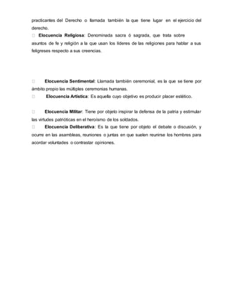 practicantes del Derecho o llamada también la que tiene lugar en el ejercicio del
derecho.
Elocuencia Religiosa: Denominada sacra ó sagrada, que trata sobre
asuntos de fe y religión a la que usan los líderes de las religiones para hablar a sus
feligreses respecto a sus creencias.
Elocuencia Sentimental: Llamada también ceremonial, es la que se tiene por
ámbito propio las múltiples ceremonias humanas.
Elocuencia Artística: Es aquella cuyo objetivo es producir placer estético.
Elocuencia Militar: Tiene por objeto inspirar la defensa de la patria y estimular
las virtudes patrióticas en el heroísmo de los soldados.
Elocuencia Deliberativa: Es la que tiene por objeto el debate o discusión, y
ocurre en las asambleas, reuniones o juntas en que suelen reunirse los hombres para
acordar voluntades o contrastar opiniones.
 