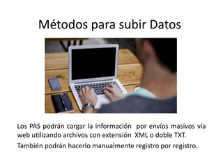 Métodos para subir Datos
Los PAS podrán cargar la información por envíos masivos vía
web utilizando archivos con extensión XML o doble TXT.
También podrán hacerlo manualmente registro por registro.
 