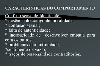 CARACTERISTICAS DO COMPORTAMENTO
Confuso senso de Identidade:
* ausência do código de moralidade;
* confusão sexual;
* falta de autenticidade;
* incapacidade de desenvolver empatia para
com os outros;
* problemas com intimidade;
*sentimento de vazio;
* traços de personalidade contraditórios.
 