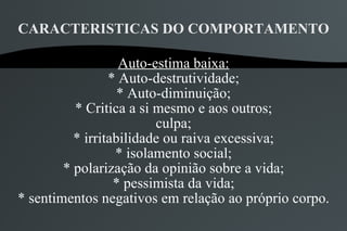 CARACTERISTICAS DO COMPORTAMENTO

                   Auto-estima baixa:
                 * Auto-destrutividade;
                   * Auto-diminuição;
          * Critica a si mesmo e aos outros;
                         culpa;
          * irritabilidade ou raiva excessiva;
                  * isolamento social;
        * polarização da opinião sobre a vida;
                  * pessimista da vida;
* sentimentos negativos em relação ao próprio corpo.
 