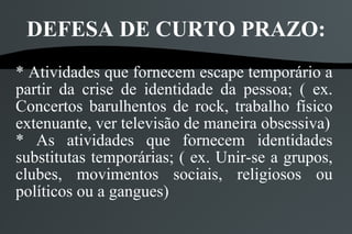 DEFESA DE CURTO PRAZO:
* Atividades que fornecem escape temporário a
partir da crise de identidade da pessoa; ( ex.
Concertos barulhentos de rock, trabalho físico
extenuante, ver televisão de maneira obsessiva)
* As atividades que fornecem identidades
substitutas temporárias; ( ex. Unir-se a grupos,
clubes, movimentos sociais, religiosos ou
políticos ou a gangues)
 