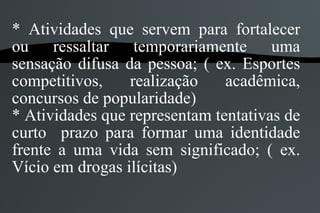 * Atividades que servem para fortalecer
ou ressaltar temporariamente uma
sensação difusa da pessoa; ( ex. Esportes
competitivos,    realização    acadêmica,
concursos de popularidade)
* Atividades que representam tentativas de
curto prazo para formar uma identidade
frente a uma vida sem significado; ( ex.
Vício em drogas ilícitas)
 