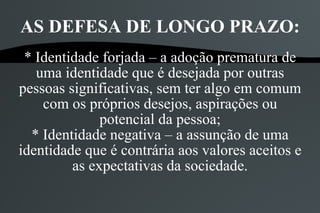 AS DEFESA DE LONGO PRAZO:
 * Identidade forjada – a adoção prematura de
   uma identidade que é desejada por outras
pessoas significativas, sem ter algo em comum
    com os próprios desejos, aspirações ou
              potencial da pessoa;
  * Identidade negativa – a assunção de uma
identidade que é contrária aos valores aceitos e
         as expectativas da sociedade.
 