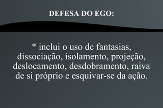 DEFESA DO EGO:



      * inclui o uso de fantasias,
 dissociação, isolamento, projeção,
deslocamento, desdobramento, raiva
 de si próprio e esquivar-se da ação.
 